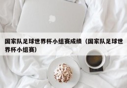 国家队足球世界杯小组赛成绩（国家队足球世界杯小组赛）