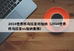 2010世界杯乌拉圭对加纳（2010世界杯乌拉圭vs加纳集锦）