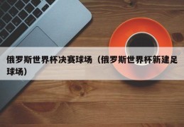 俄罗斯世界杯决赛球场（俄罗斯世界杯新建足球场）