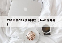 CBA录像CBA录像回放（cba录像开幕）