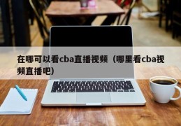 在哪可以看cba直播视频（哪里看cba视频直播吧）