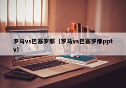 罗马vs巴塞罗那（罗马vs巴塞罗那pptv）