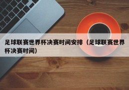 足球联赛世界杯决赛时间安排（足球联赛世界杯决赛时间）