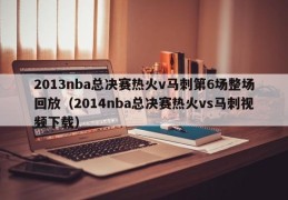 2013nba总决赛热火v马刺第6场整场回放（2014nba总决赛热火vs马刺视频下载）