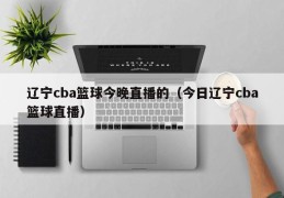 辽宁cba篮球今晚直播的（今日辽宁cba篮球直播）