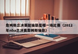 詹姆斯总决赛腿抽筋是哪一场比赛（2012年nba总决赛詹姆斯抽筋）