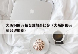 大阪钢巴vs仙台维加泰比分（大阪钢巴vs仙台维加泰）