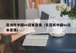 亚洲杯中国vs日本录像（东亚杯中国vs日本录像）