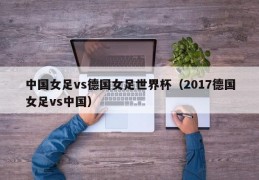 中国女足vs德国女足世界杯（2017德国女足vs中国）