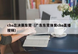 cba总决赛东莞（广东东莞体育cba直播视频）