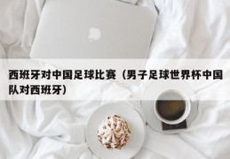 西班牙对中国足球比赛（男子足球世界杯中国队对西班牙）