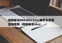 杨毅解说NBA20212022赛季常规赛篮网视频（杨毅解说nba）