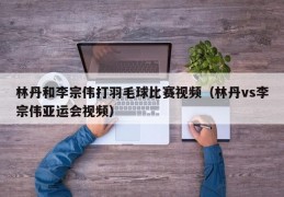 林丹和李宗伟打羽毛球比赛视频（林丹vs李宗伟亚运会视频）