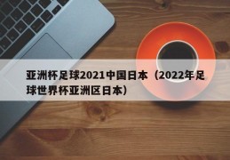 亚洲杯足球2021中国日本（2022年足球世界杯亚洲区日本）