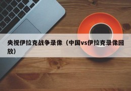 央视伊拉克战争录像（中国vs伊拉克录像回放）