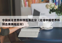 中国国足世界杯预选赛比分（足球中国世界杯预选赛赛程比分）