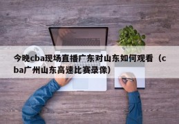 今晚cba现场直播广东对山东如何观看（cba广州山东高速比赛录像）