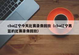 cba辽宁今天比赛录像回放（cba辽宁男篮的比赛录像回放）