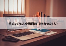 热火vs76人全场回放（热火vs76人）