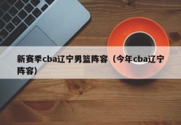 新赛季cba辽宁男篮阵容（今年cba辽宁阵容）