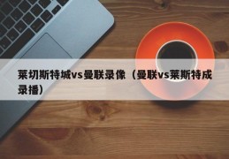 莱切斯特城vs曼联录像（曼联vs莱斯特成录播）