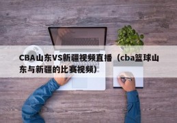 CBA山东VS新疆视频直播（cba篮球山东与新疆的比赛视频）